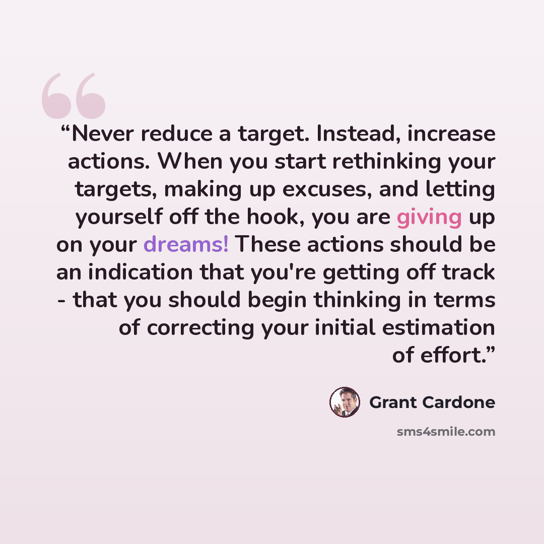 “Never reduce a target. Instead, increase actions. When you start rethinking your targets, making up excuses, and letting yourself off the hook, you are giving up on your dreams! These actions should be an indication that you're getting off track - that you should begin thinking in terms of…” quote by Grant Cardone