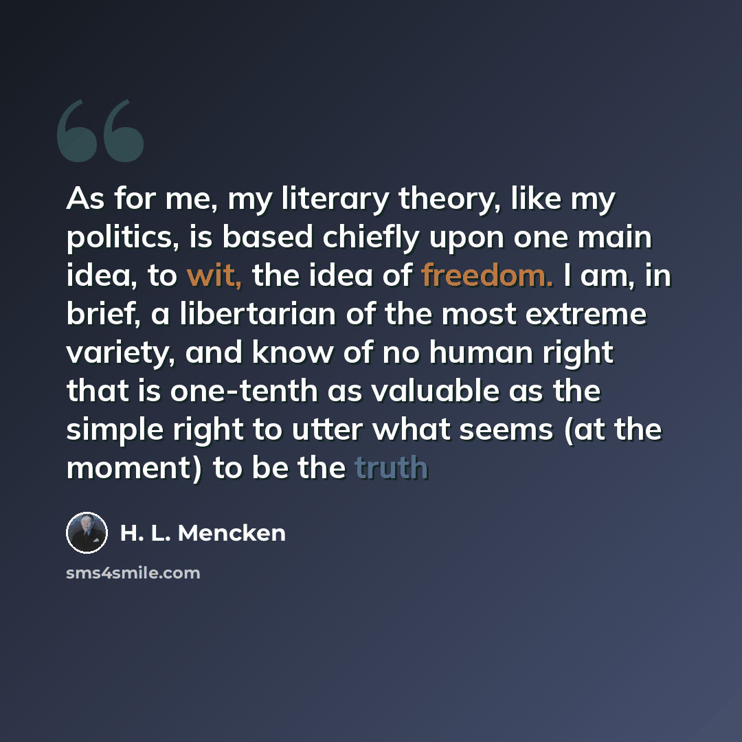 “As for me, my literary theory, like my politics, is based chiefly upon one main idea, to wit, the idea of freedom. I am, in brief, a libertarian of the most extreme variety, and know of no human right that is one-tenth as valuable as the simple right to utter what seems (at the moment) to be the…” quote by H. L. Mencken