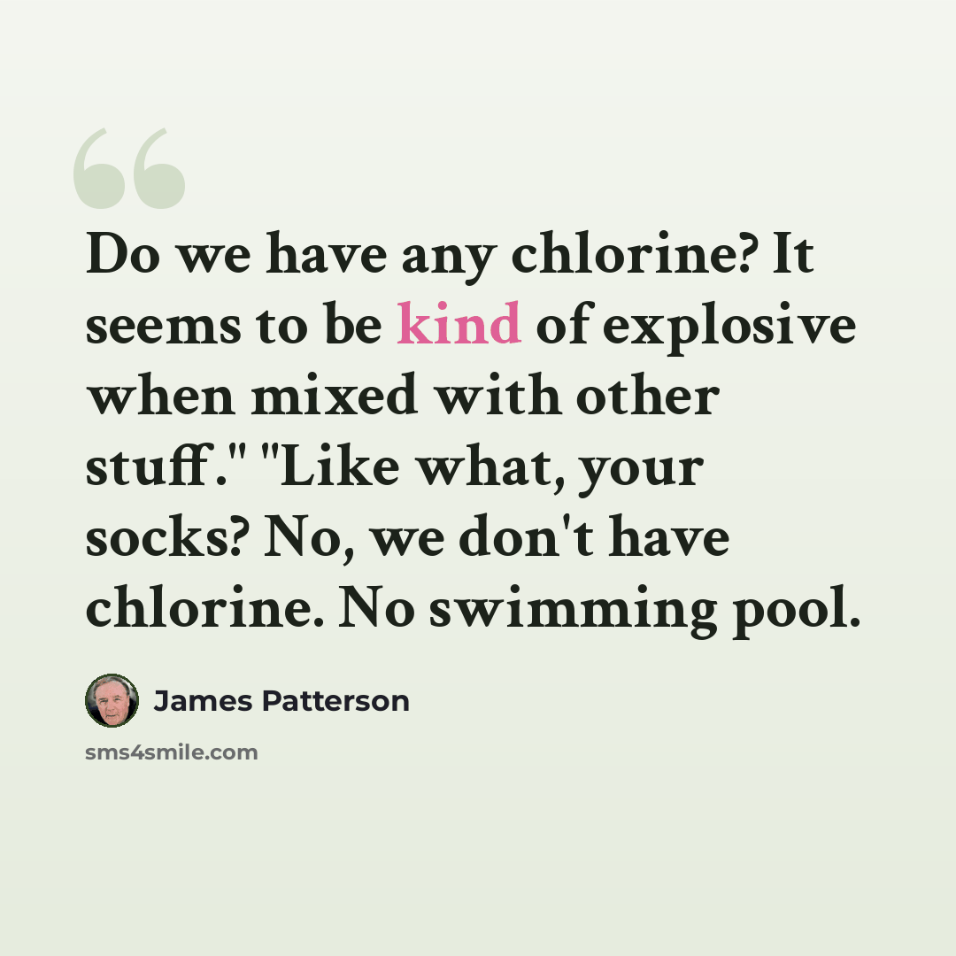 “Do we have any chlorine? It seems to be kind of explosive when mixed with other stuff." "Like what, your socks? No, we don't have chlorine. No swimming pool.” quote by James Patterson