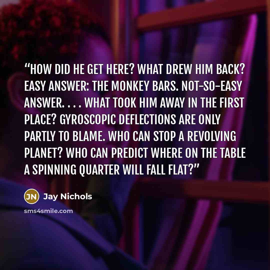 “How did he get here? What drew him back? Easy answer: the monkey bars. Not-so-easy answer. . . . What took him away in the first place? Gyroscopic deflections are only partly to blame. Who can stop a revolving planet? Who can predict where on the table a spinning quarter will fall flat?” quote by Jay Nichols