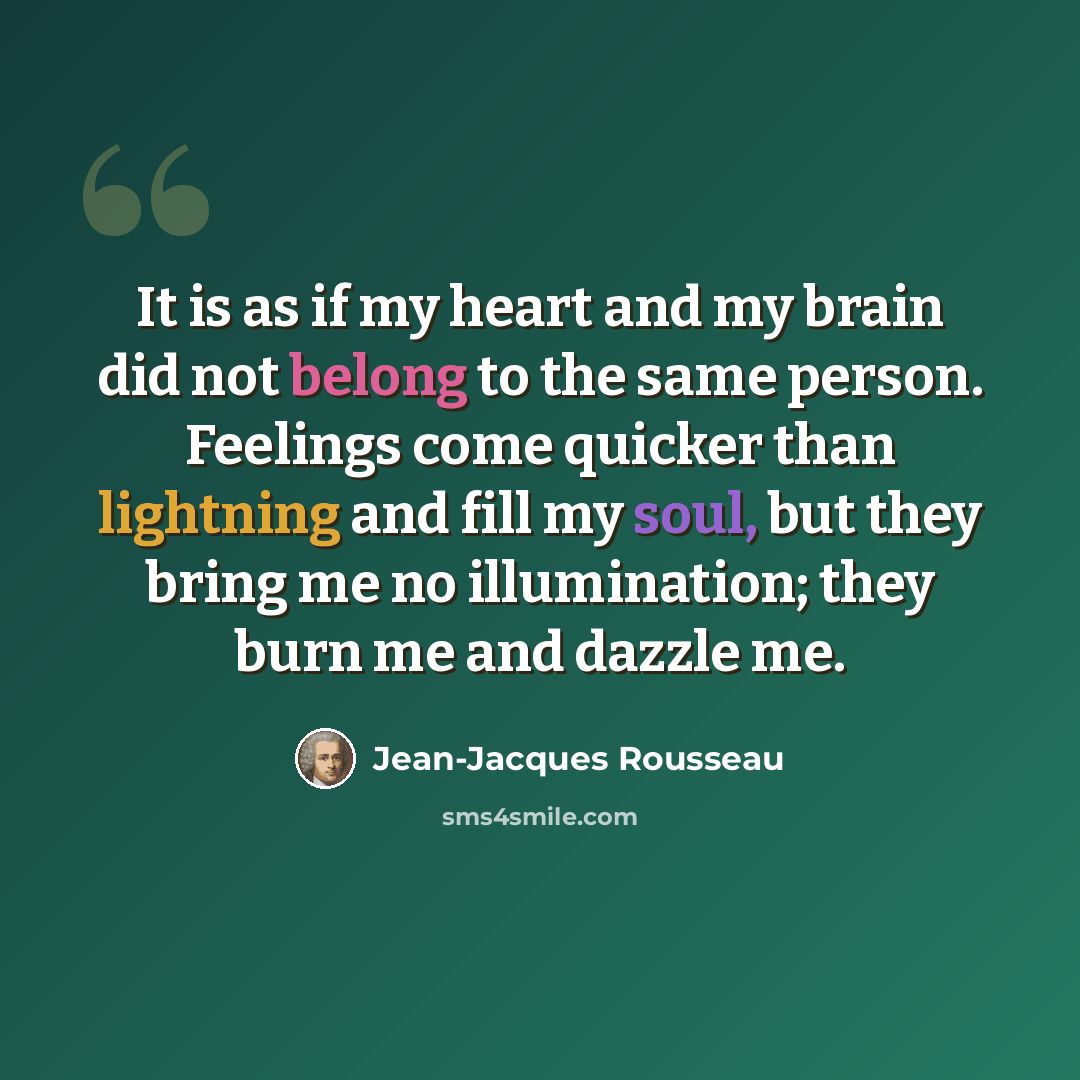 “It is as if my heart and my brain did not belong to the same person. Feelings come quicker than lightning and fill my soul, but they bring me no illumination; they burn me and dazzle me.” quote by Jean-Jacques Rousseau