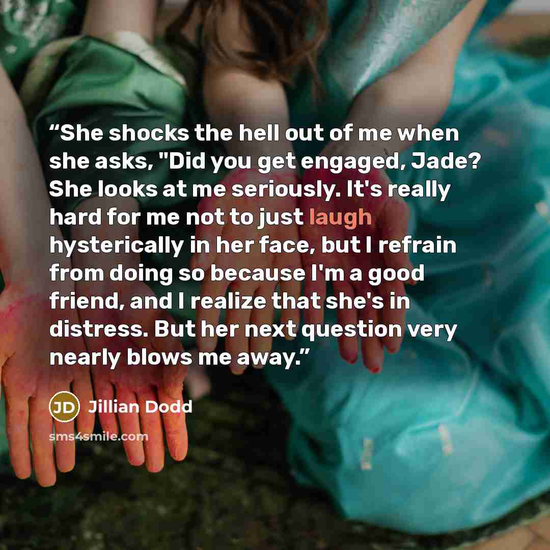 “She shocks the hell out of me when she asks, "Did you get engaged, Jade? She looks at me seriously. It's really hard for me not to just laugh hysterically in her face, but I refrain from doing so because I'm a good friend, and I realize that she's in distress. But her next question very nearly…” quote by Jillian Dodd