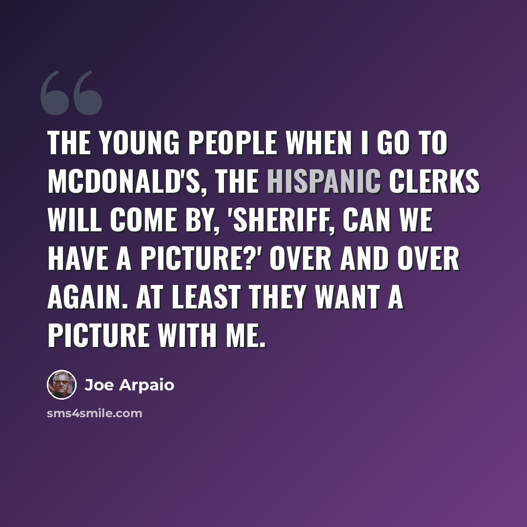“The young people when I go to McDonald's, the Hispanic clerks will come by, 'Sheriff, can we have a picture?' over and over again. At least they want a picture with me.” quote by Joe Arpaio