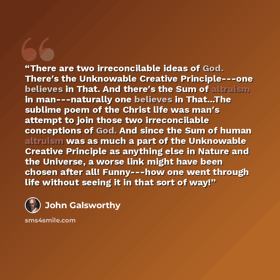 “There are two irreconcilable ideas of God. There′s the Unknowable Creative Principle---one believes in That. And there′s the Sum of altruism in man---naturally one believes in That...The sublime poem of the Christ life was man′s attempt to join those two irreconcilable conceptions of God. And…” quote by John Galsworthy