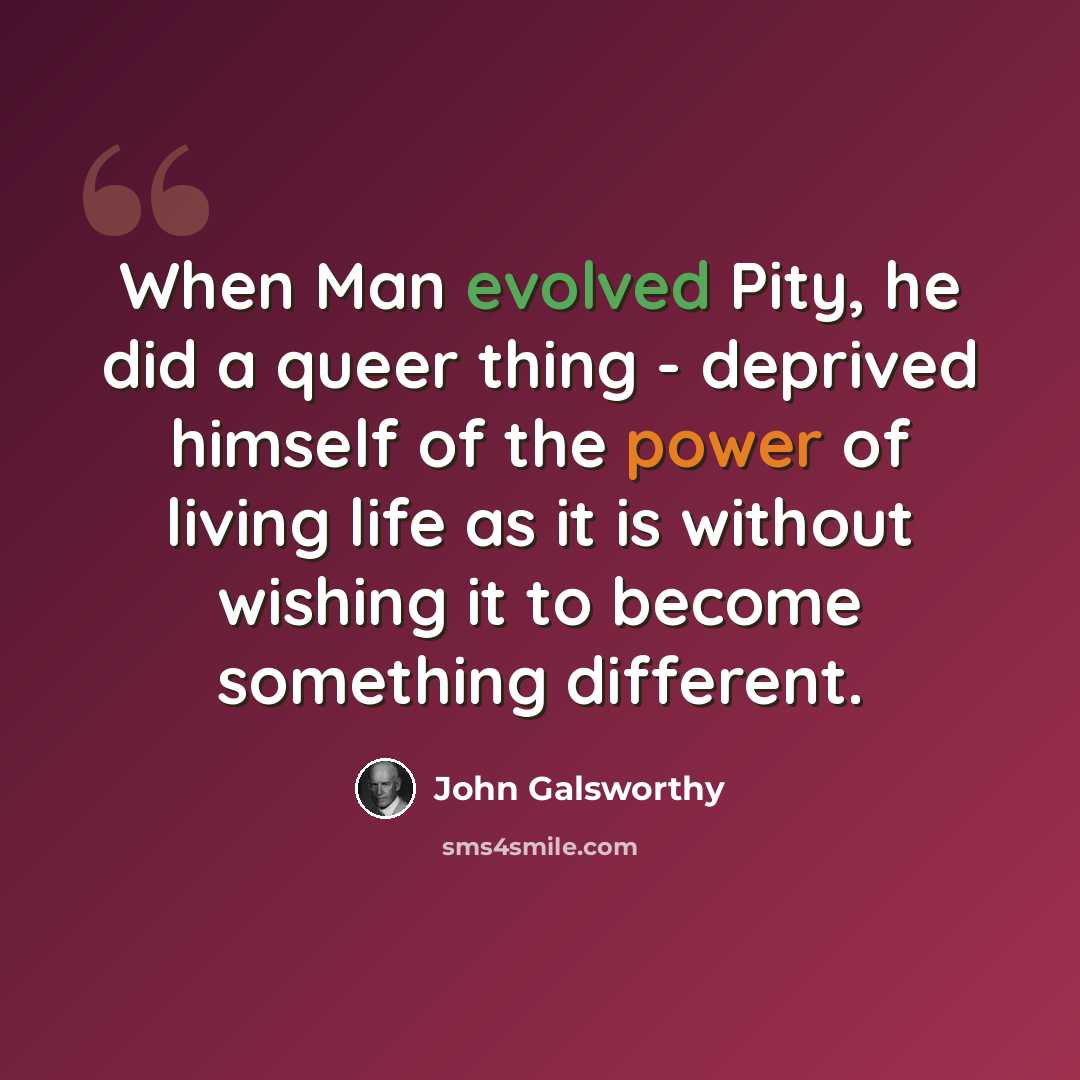 “When Man evolved Pity, he did a queer thing - deprived himself of the power of living life as it is without wishing it to become something different.” quote by John Galsworthy