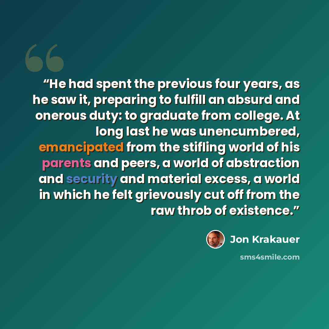“He had spent the previous four years, as he saw it, preparing to fulfill an absurd and onerous duty: to graduate from college. At long last he was unencumbered, emancipated from the stifling world of his parents and peers, a world of abstraction and security and material excess, a world in which…” quote by Jon Krakauer