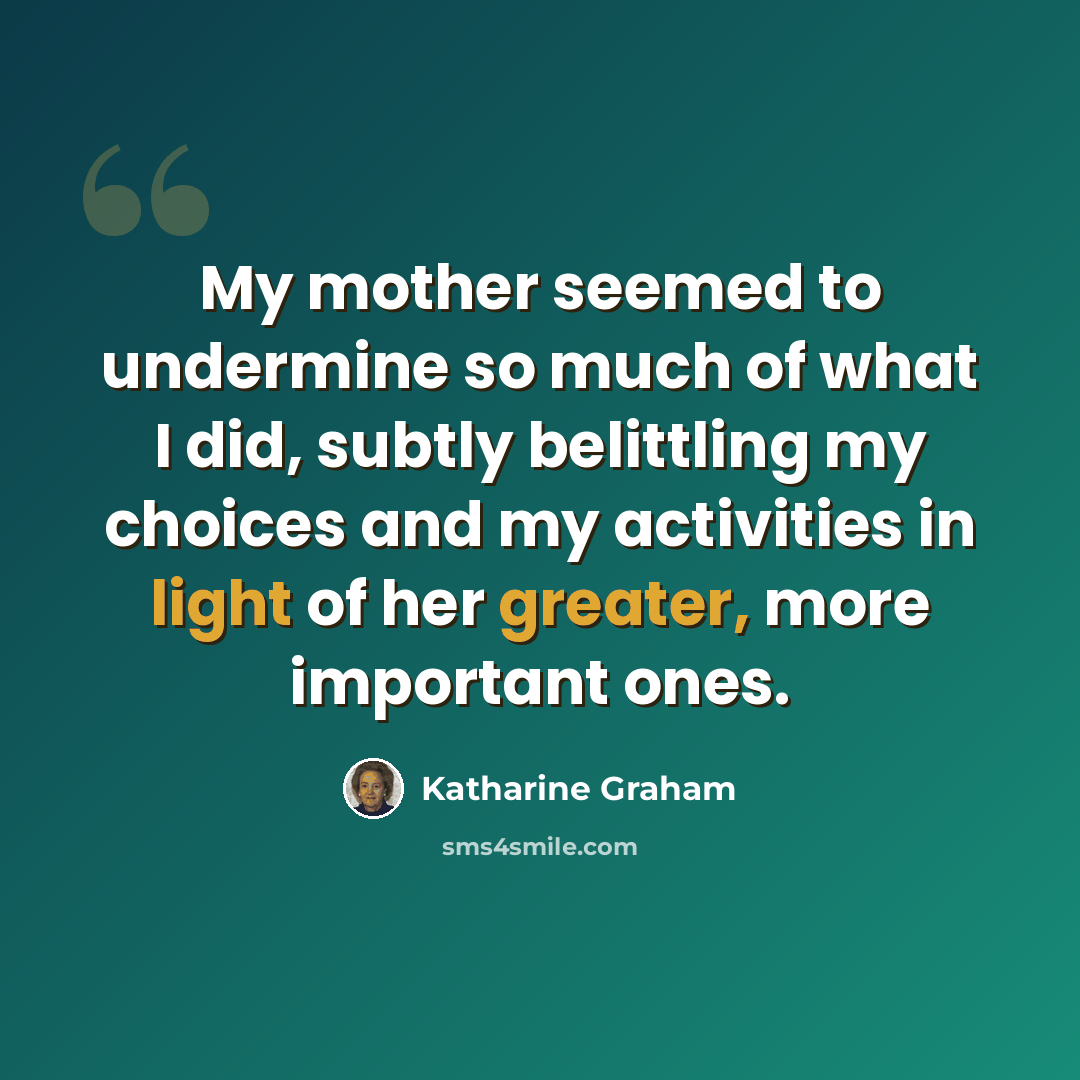 “My mother seemed to undermine so much of what I did, subtly belittling my choices and my activities in light of her greater, more important ones.” quote by Katharine Graham