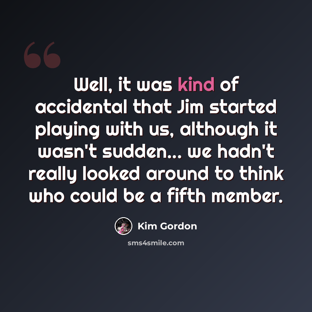“Well, it was kind of accidental that Jim started playing with us, although it wasn't sudden... we hadn't really looked around to think who could be a fifth member.” quote by Kim Gordon