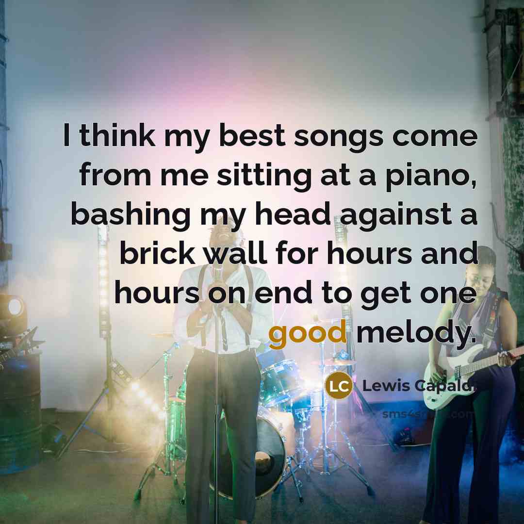 “I think my best songs come from me sitting at a piano, bashing my head against a brick wall for hours and hours on end to get one good melody.” quote by Lewis Capaldi