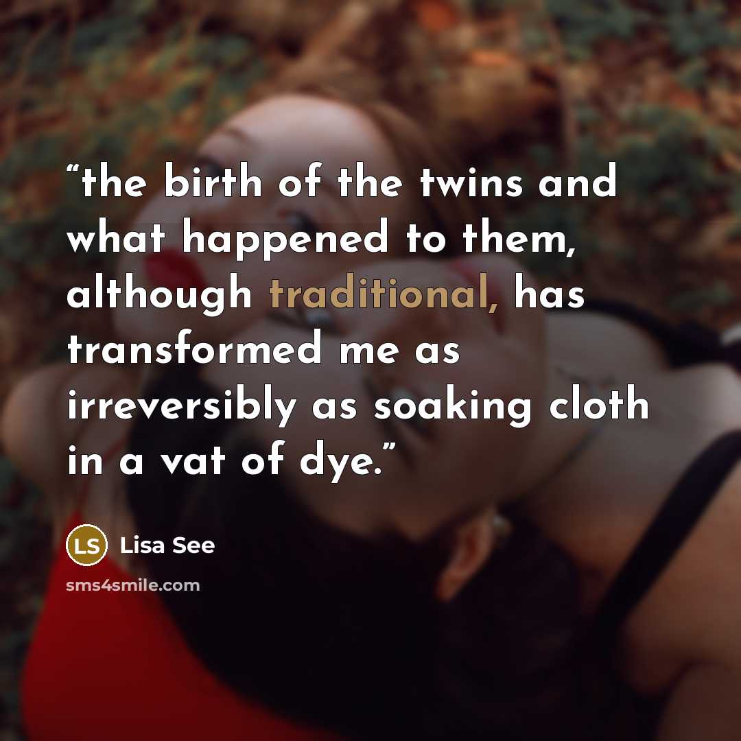 “the birth of the twins and what happened to them, although traditional, has transformed me as irreversibly as soaking cloth in a vat of dye.” quote by Lisa See