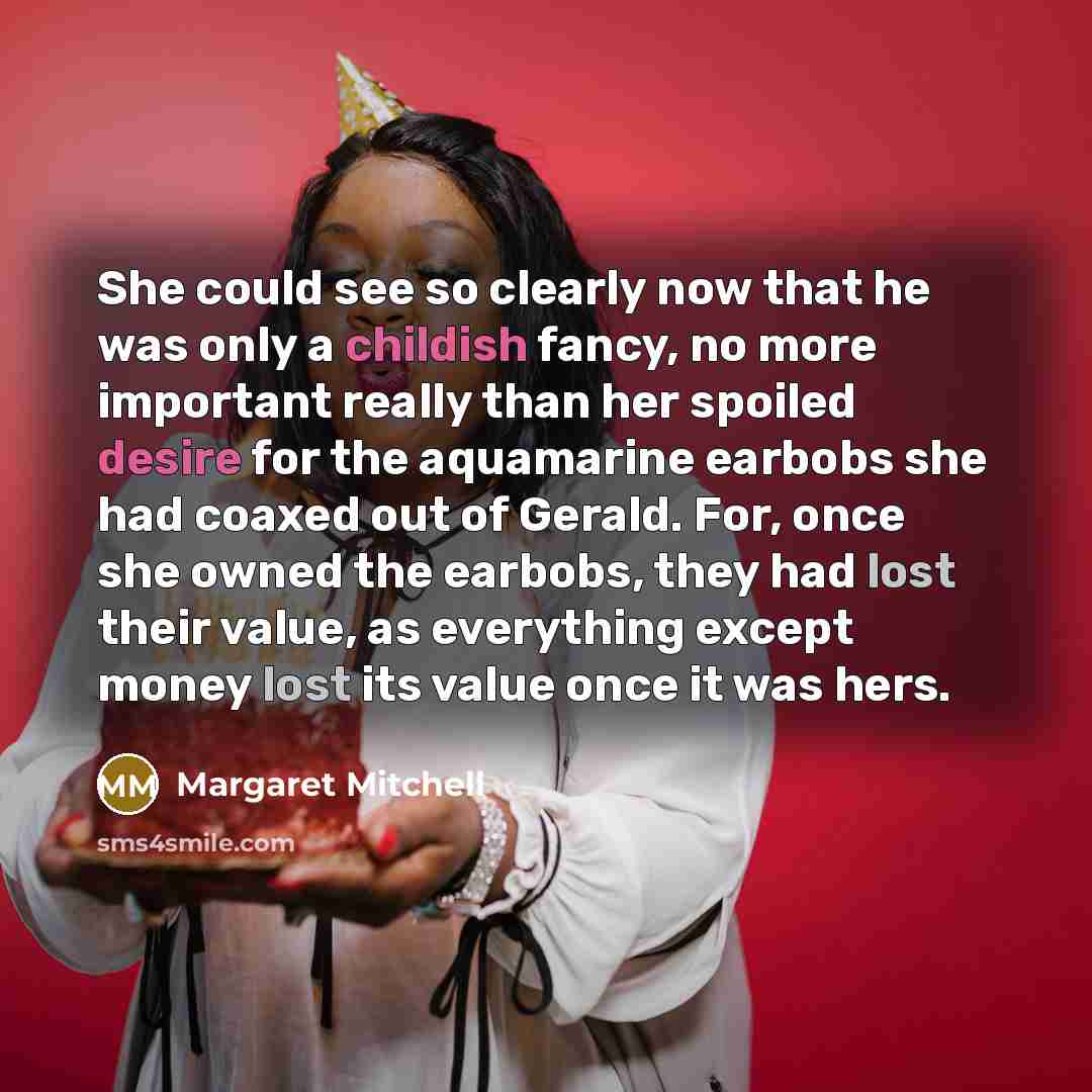 “She could see so clearly now that he was only a childish fancy, no more important really than her spoiled desire for the aquamarine earbobs she had coaxed out of Gerald. For, once she owned the earbobs, they had lost their value, as everything except money lost its value once it was hers.” quote by Margaret Mitchell