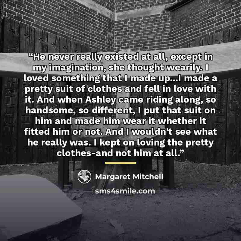 “He never really existed at all, except in my imagination, she thought wearily. I loved something that I made up...I made a pretty suit of clothes and fell in love with it. And when Ashley came riding along, so handsome, so different, I put that suit on him and made him wear it whether it fitted…” quote by Margaret Mitchell