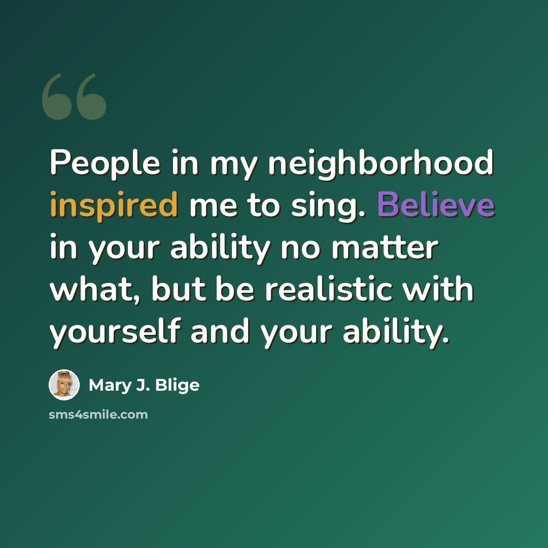 “People in my neighborhood inspired me to sing. Believe in your ability no matter what, but be realistic with yourself and your ability.” quote by Mary J. Blige
