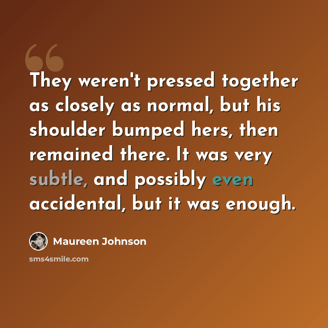 “They weren't pressed together as closely as normal, but his shoulder bumped hers, then remained there. It was very subtle, and possibly even accidental, but it was enough.” quote by Maureen Johnson