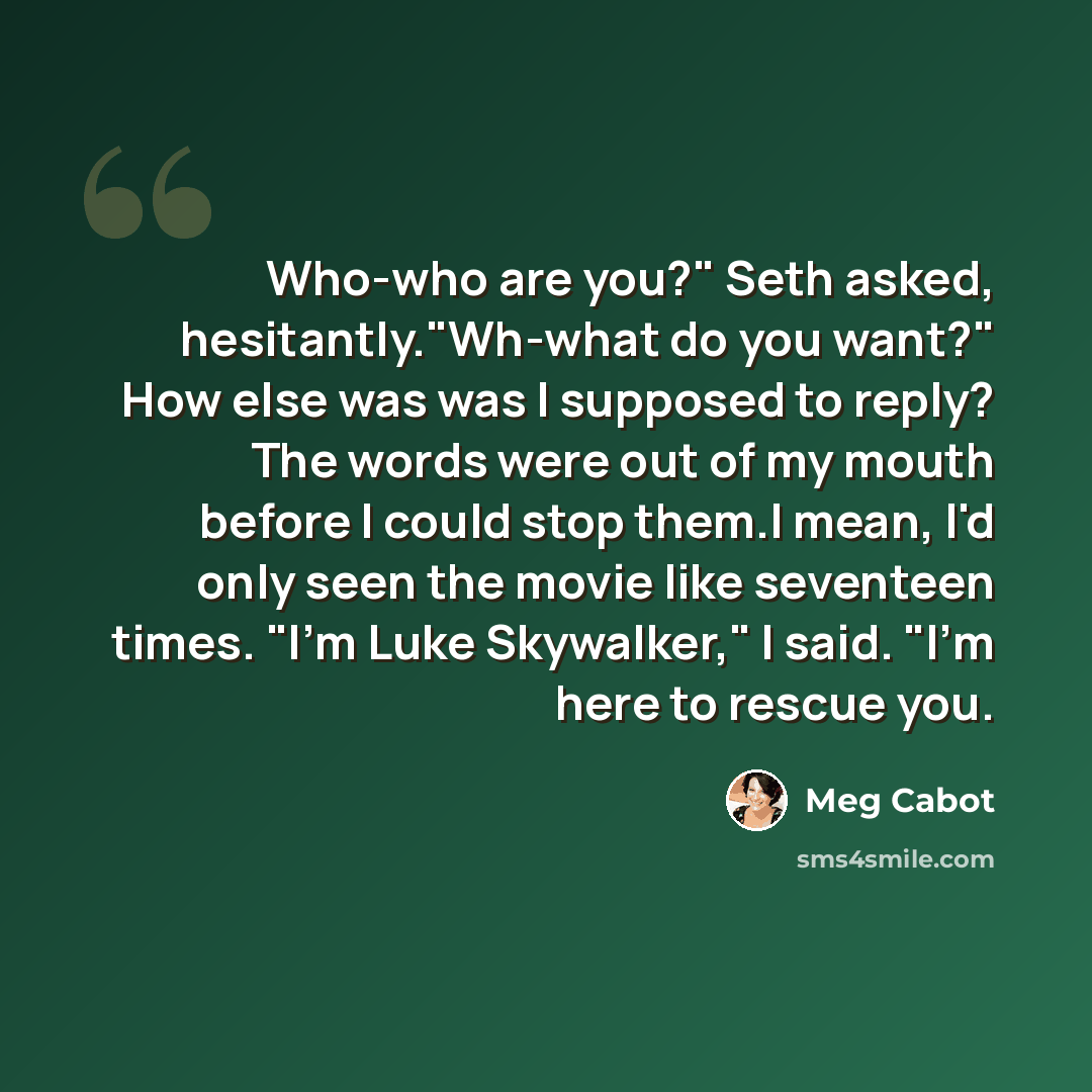 “Who-who are you?" Seth asked, hesitantly."Wh-what do you want?" How else was was I supposed to reply? The words were out of my mouth before I could stop them.I mean, I'd only seen the movie like seventeen times. "I'm Luke Skywalker," I said. "I'm here to rescue you.” quote by Meg Cabot