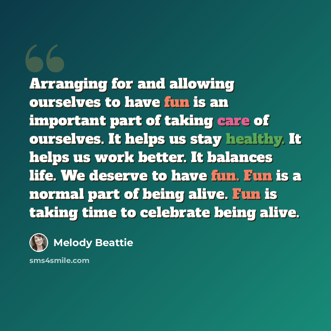 “Arranging for and allowing ourselves to have fun is an important part of taking care of ourselves. It helps us stay healthy. It helps us work better. It balances life. We deserve to have fun. Fun is a normal part of being alive. Fun is taking time to celebrate being alive.” quote by Melody Beattie
