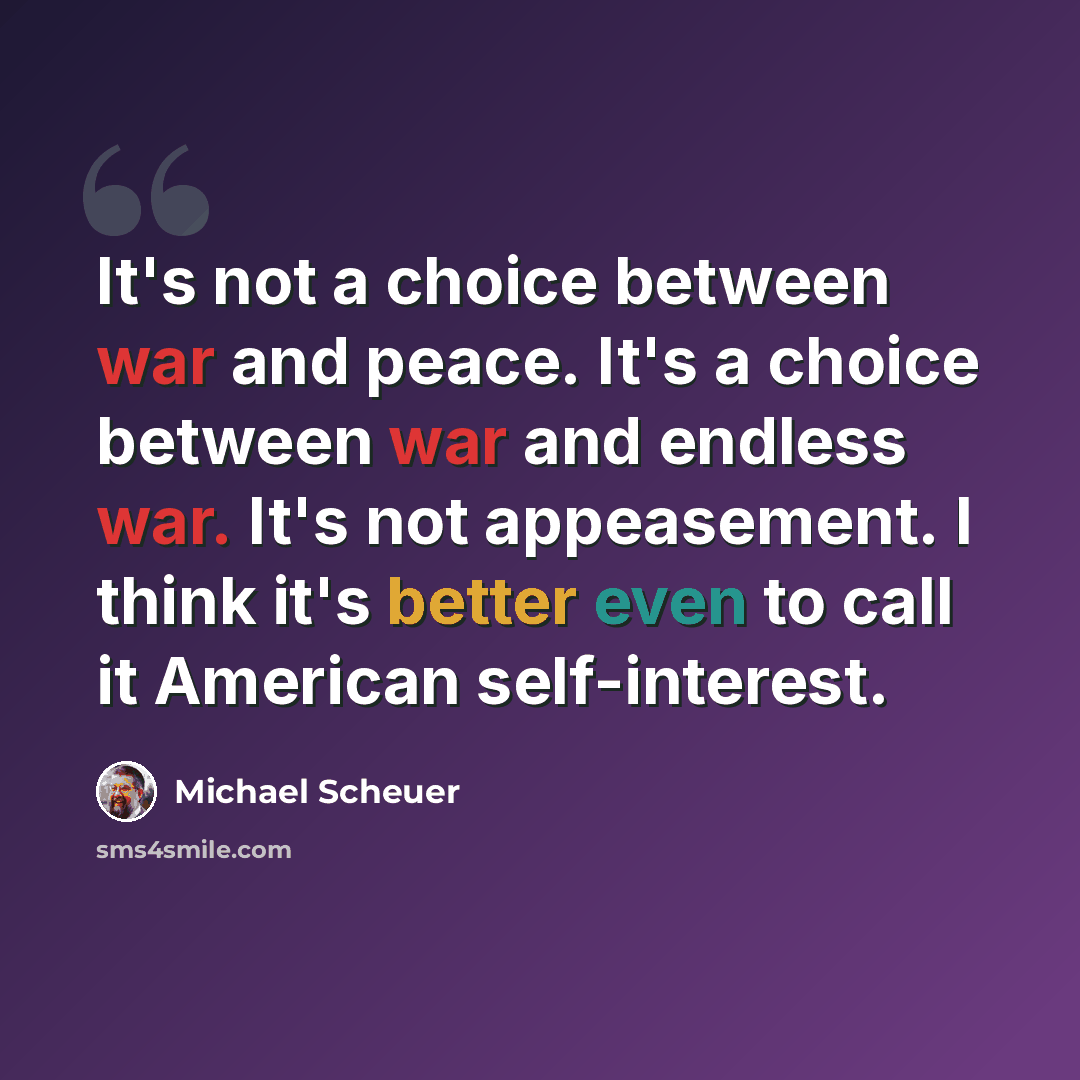 “It's not a choice between war and peace. It's a choice between war and endless war. It's not appeasement. I think it's better even to call it American self-interest.” quote by Michael Scheuer