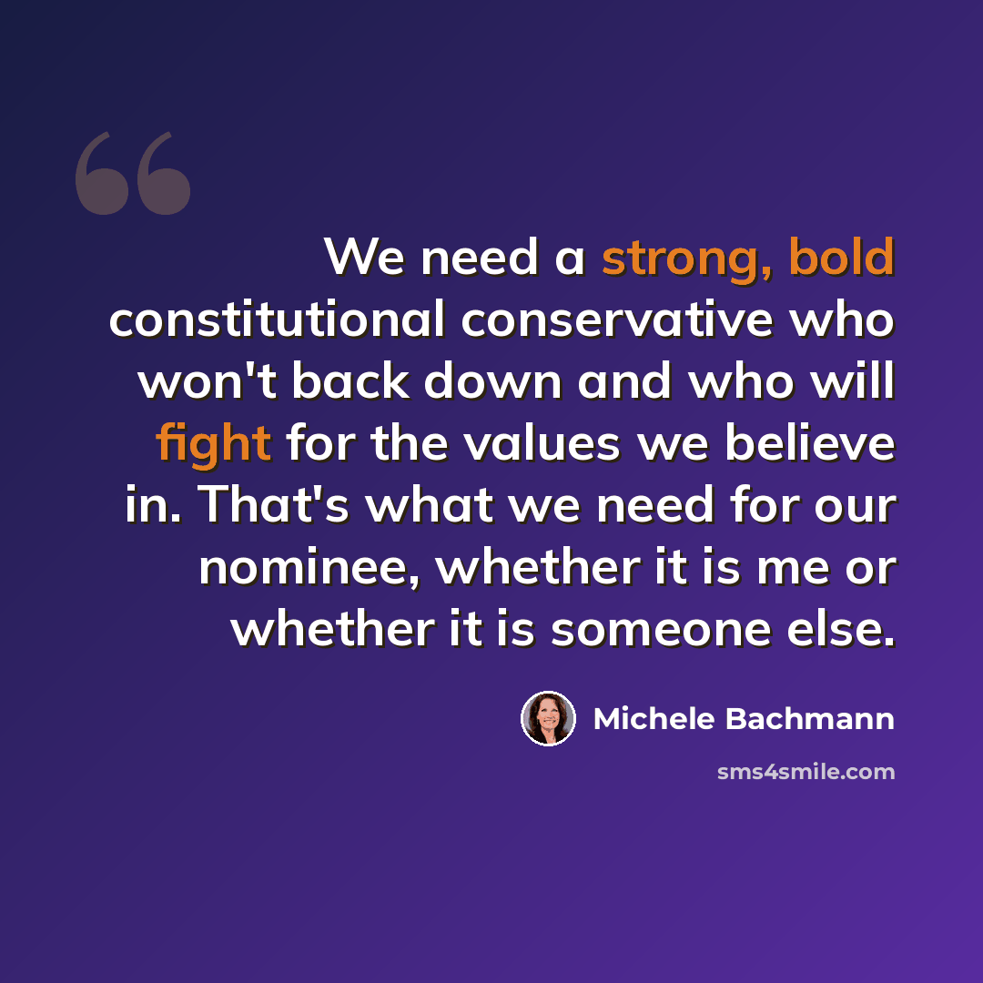 “We need a strong, bold constitutional conservative who won't back down and who will fight for the values we believe in. That's what we need for our nominee, whether it is me or whether it is someone else.” quote by Michele Bachmann