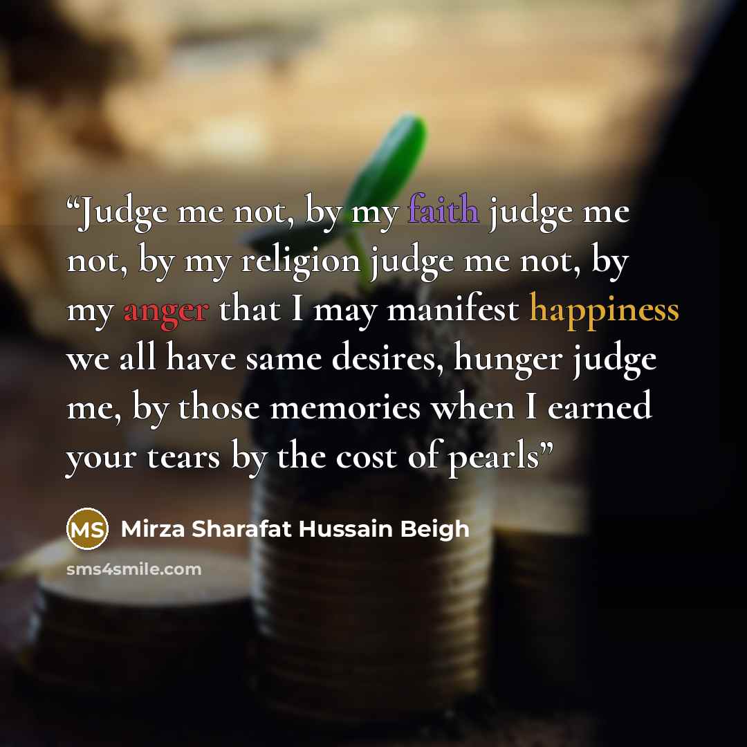 “Judge me not, by my faith judge me not, by my religion judge me not, by my anger that I may manifest happiness we all have same desires, hunger judge me, by those memories when I earned your tears by the cost of pearls” quote by Mirza Sharafat Hussain Beigh
