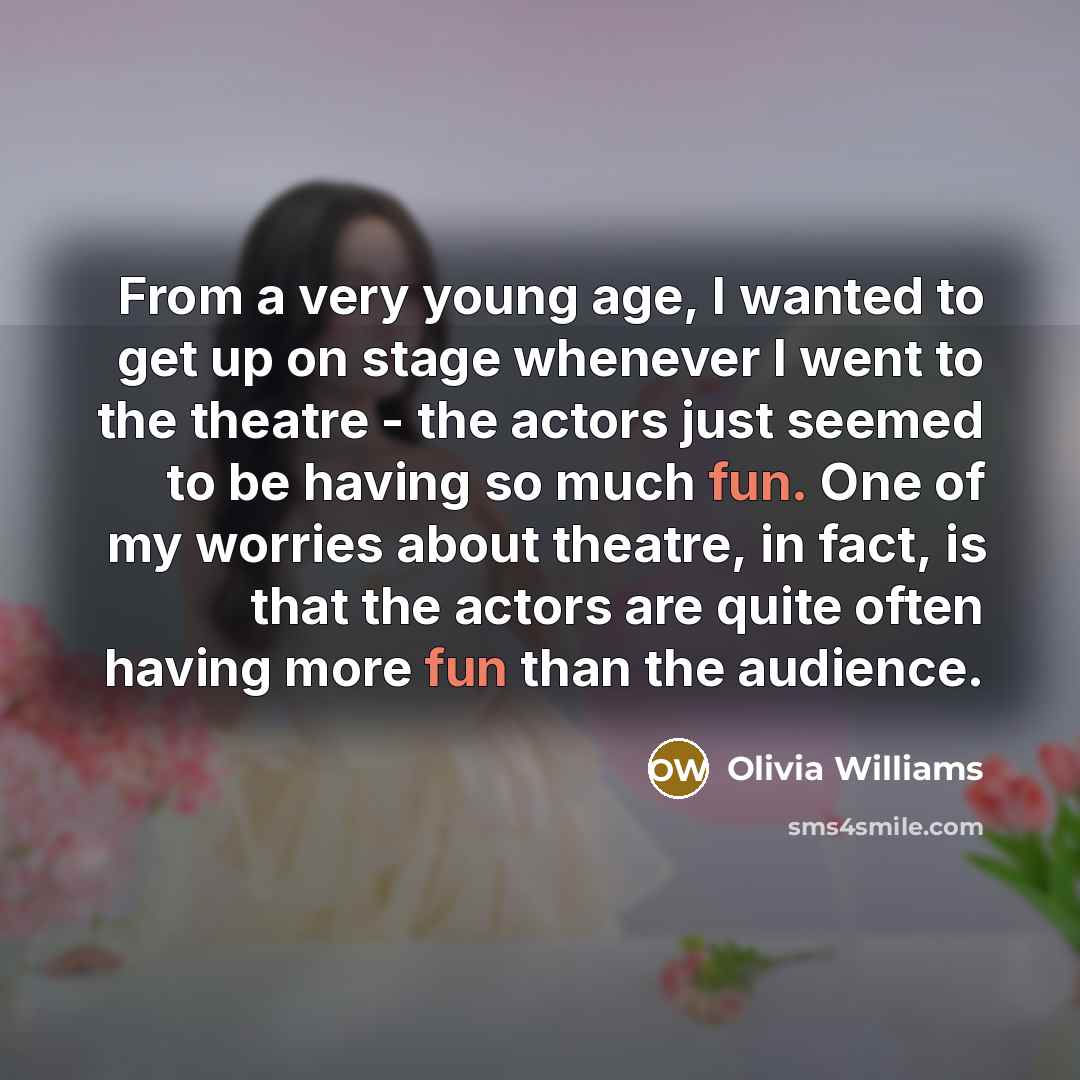“From a very young age, I wanted to get up on stage whenever I went to the theatre - the actors just seemed to be having so much fun. One of my worries about theatre, in fact, is that the actors are quite often having more fun than the audience.” quote by Olivia Williams