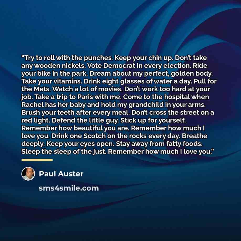 “Try to roll with the punches. Keep your chin up. Don’t take any wooden nickels. Vote Democrat in every election. Ride your bike in the park. Dream about my perfect, golden body. Take your vitamins. Drink eight glasses of water a day. Pull for the Mets. Watch a lot of movies. Don’t work too hard at…” quote by Paul Auster