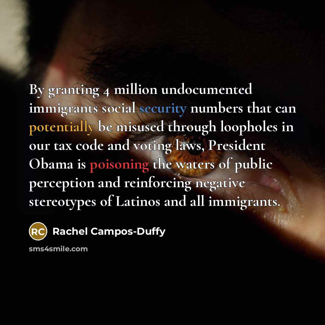 “By granting 4 million undocumented immigrants social security numbers that can potentially be misused through loopholes in our tax code and voting laws, President Obama is poisoning the waters of public perception and reinforcing negative stereotypes of Latinos and all immigrants.” quote by Rachel Campos-Duffy