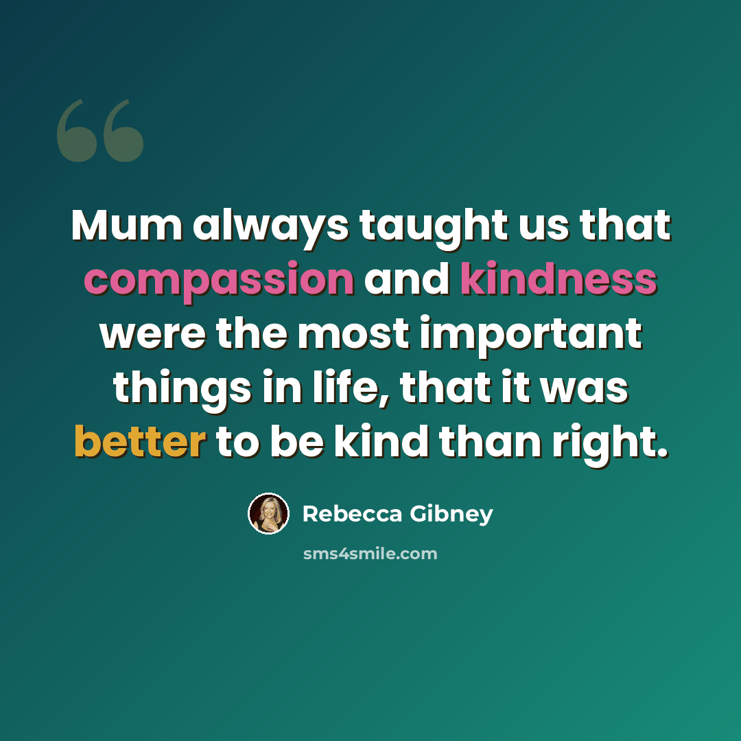 “Mum always taught us that compassion and kindness were the most important things in life, that it was better to be kind than right.” quote by Rebecca Gibney