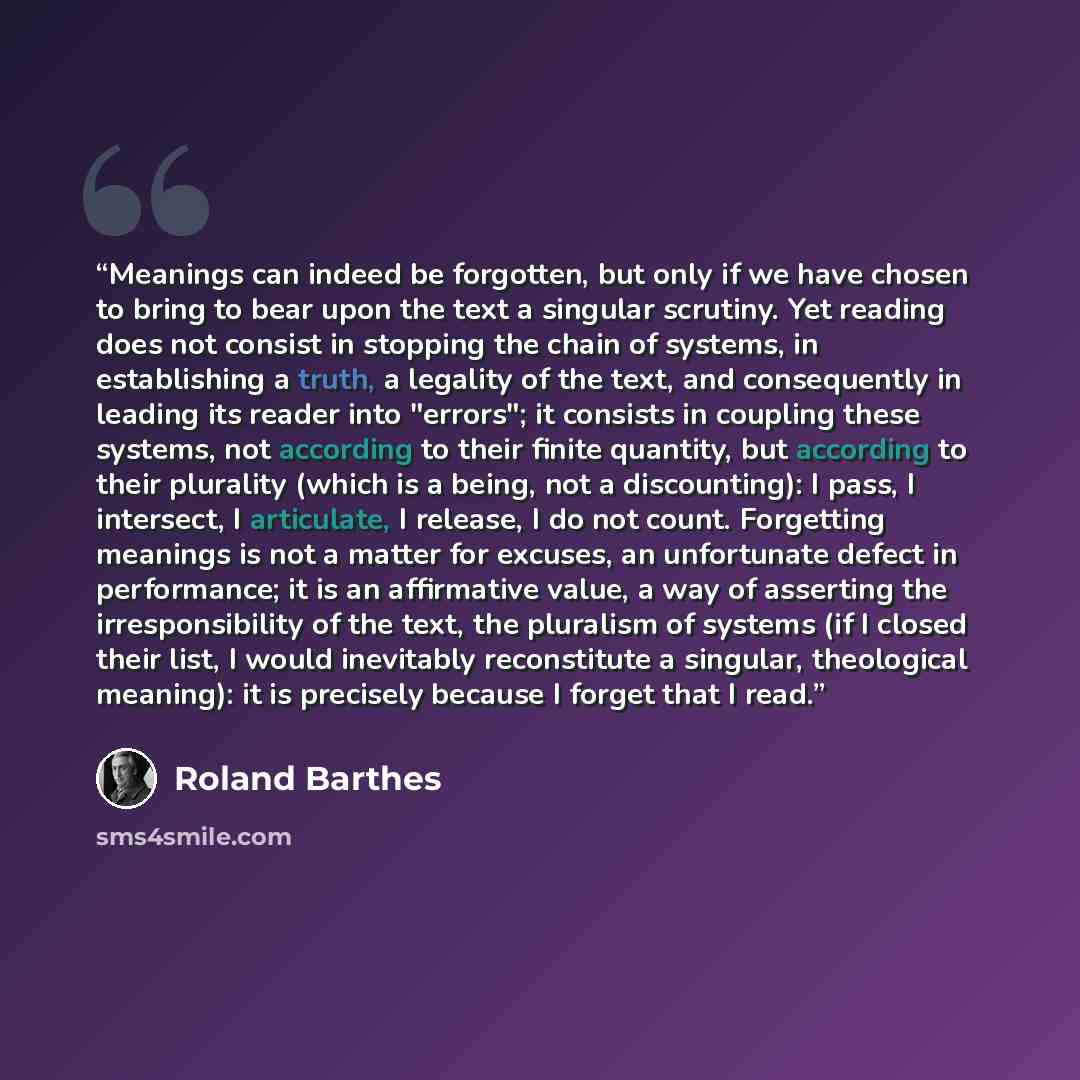 “Meanings can indeed be forgotten, but only if we have chosen to bring to bear upon the text a singular scrutiny. Yet reading does not consist in stopping the chain of systems, in establishing a truth, a legality of the text, and consequently in leading its reader into "errors"; it consists in…” quote by Roland Barthes