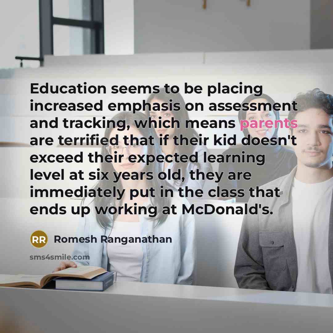 “Education seems to be placing increased emphasis on assessment and tracking, which means parents are terrified that if their kid doesn't exceed their expected learning level at six years old, they are immediately put in the class that ends up working at McDonald's.” quote by Romesh Ranganathan