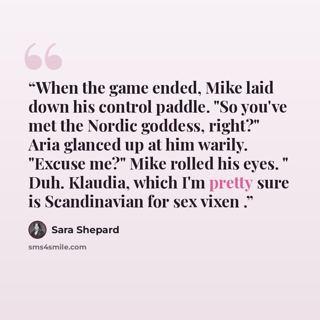“When the game ended, Mike laid down his control paddle. "So you've met the Nordic goddess, right?" Aria glanced up at him warily. "Excuse me?" Mike rolled his eyes. " Duh. Klaudia, which I'm pretty sure is Scandinavian for sex vixen .” quote by Sara Shepard