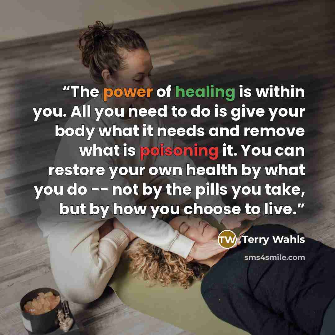 “The power of healing is within you. All you need to do is give your body what it needs and remove what is poisoning it. You can restore your own health by what you do -- not by the pills you take, but by how you choose to live.” quote by Terry Wahls