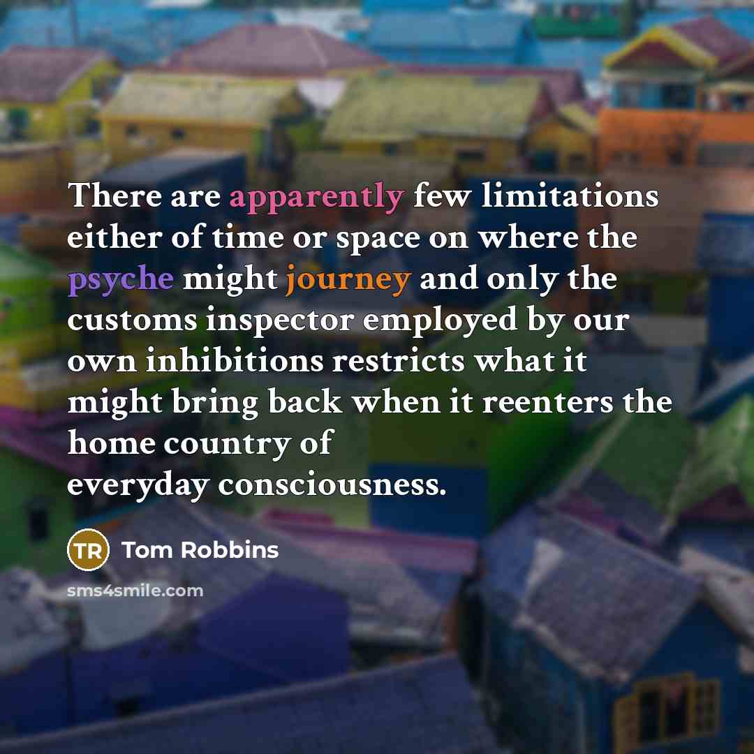 “There are apparently few limitations either of time or space on where the psyche might journey and only the customs inspector employed by our own inhibitions restricts what it might bring back when it reenters the home country of everyday consciousness.” quote by Tom Robbins