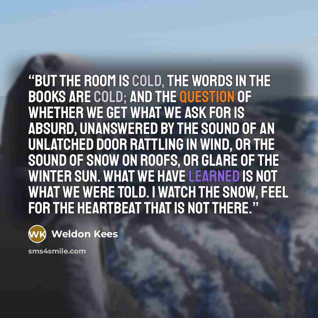 “But the room is cold, the words in the books are cold; And the question of whether we get what we ask for Is absurd, unanswered by the sound of an unlatched door Rattling in wind, or the sound of snow on roofs, or glare Of the winter sun. What we have learned is not what we were told. I watch the…” quote by Weldon Kees