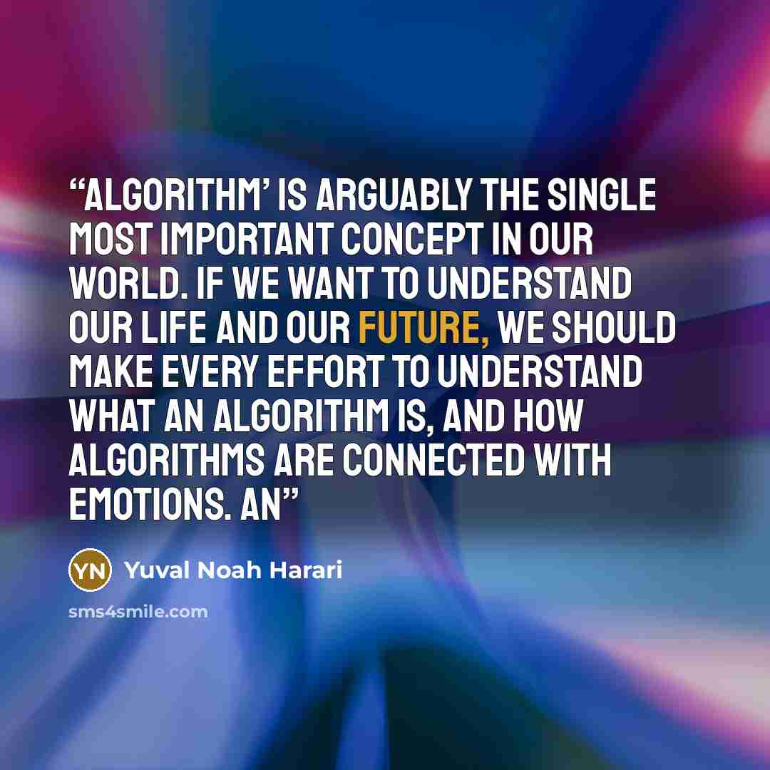 “Algorithm’ is arguably the single most important concept in our world. If we want to understand our life and our future, we should make every effort to understand what an algorithm is, and how algorithms are connected with emotions. An” quote by Yuval Noah Harari