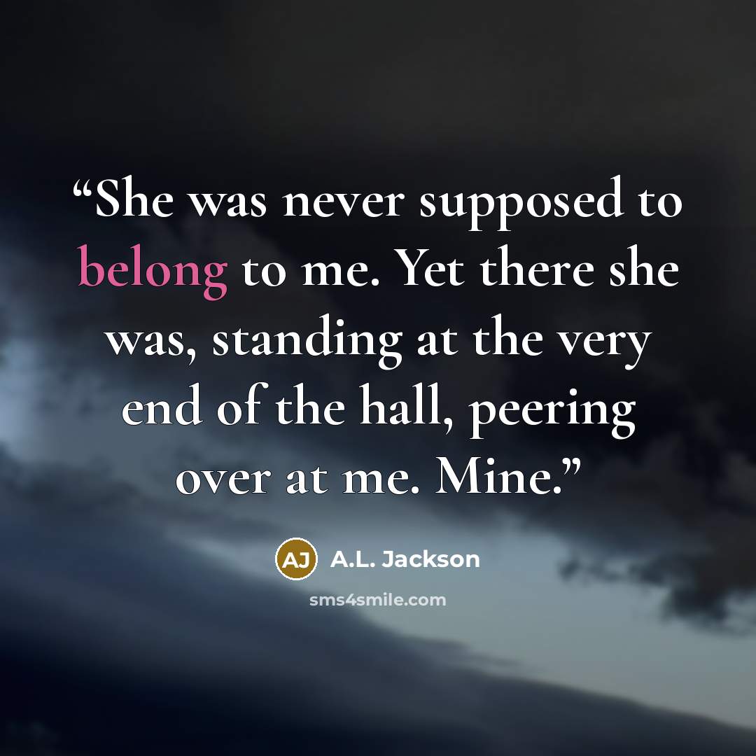 “She was never supposed to belong to me. Yet there she was, standing at the very end of the hall, peering over at me. Mine.” quote by A.L. Jackson