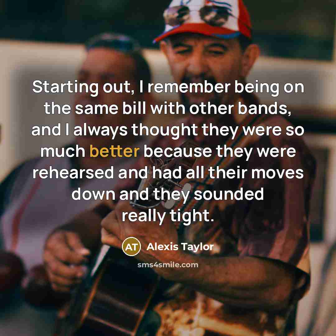 “Starting out, I remember being on the same bill with other bands, and I always thought they were so much better because they were rehearsed and had all their moves down and they sounded really tight.” quote by Alexis Taylor