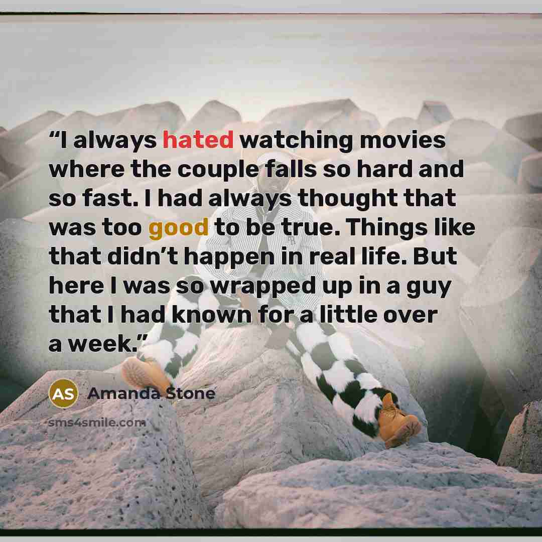 “I always hated watching movies where the couple falls so hard and so fast. I had always thought that was too good to be true. Things like that didn’t happen in real life. But here I was so wrapped up in a guy that I had known for a little over a week.” quote by Amanda Stone