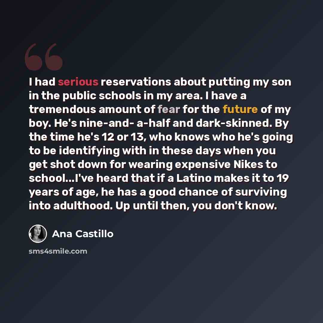 “I had serious reservations about putting my son in the public schools in my area. I have a tremendous amount of fear for the future of my boy. He's nine-and- a-half and dark-skinned. By the time he's 12 or 13, who knows who he's going to be identifying with in these days when you get shot down for…” quote by Ana Castillo