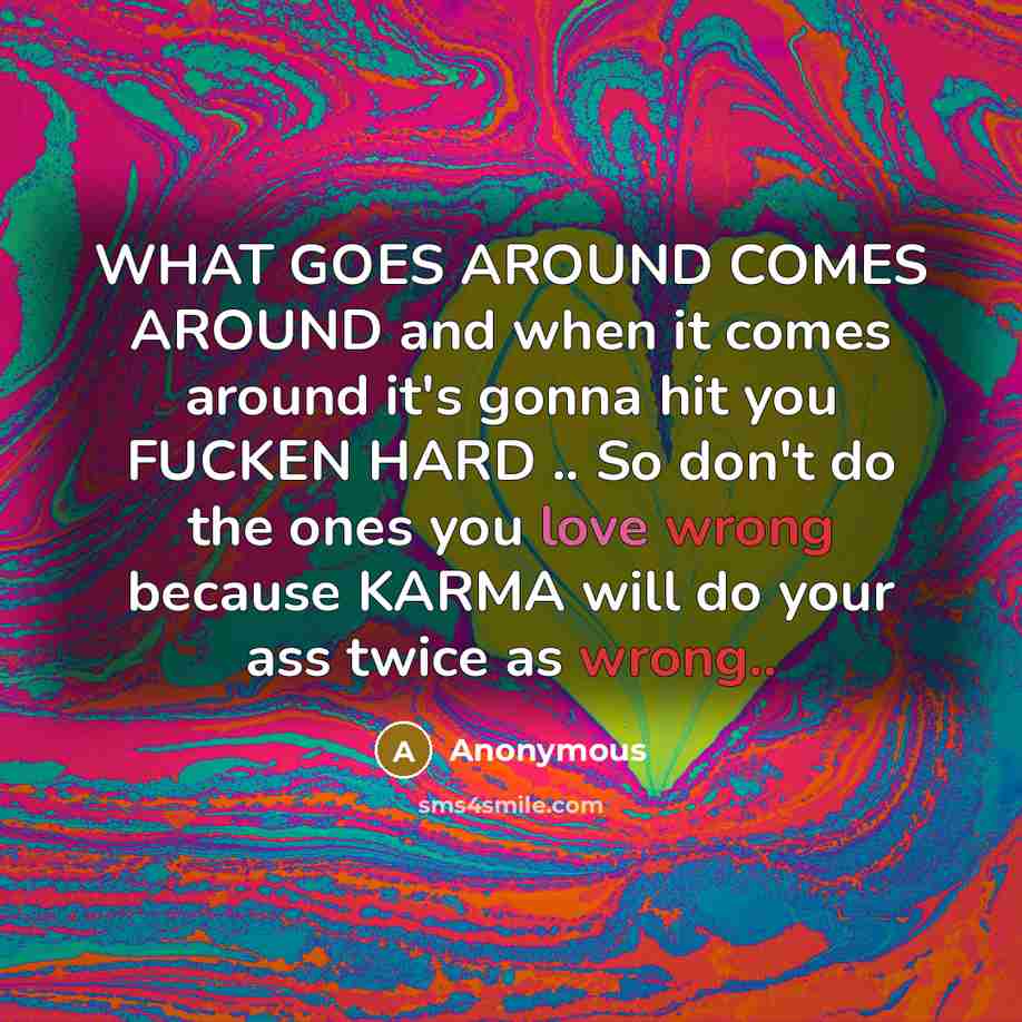 “WHAT GOES AROUND COMES AROUND and when it comes around it's gonna hit you FUCKEN HARD .. So don't do the ones you love wrong because KARMA will do your ass twice as wrong..” quote by Anonymous