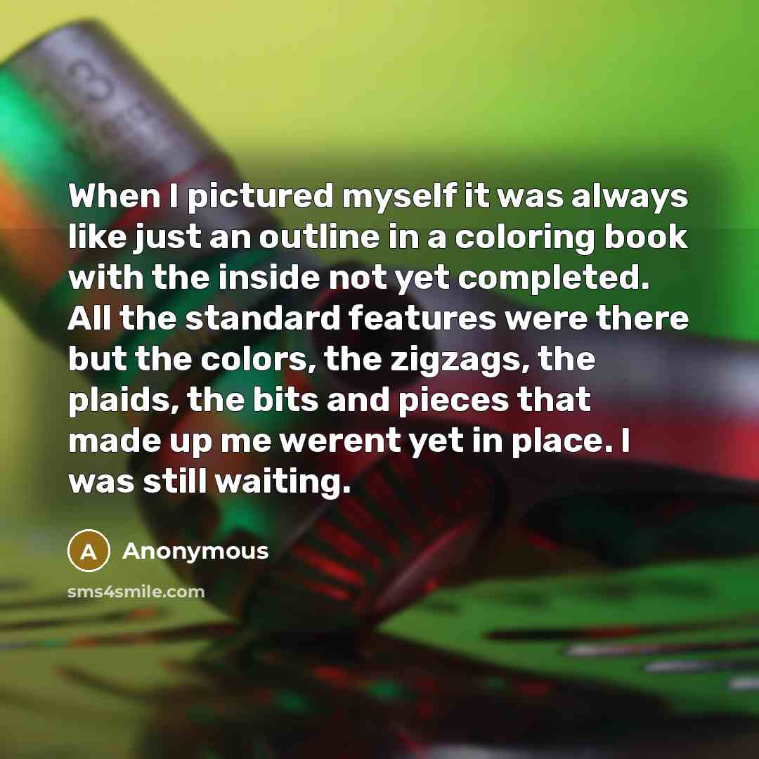 “When I pictured myself it was always like just an outline in a coloring book with the inside not yet completed. All the standard features were there but the colors, the zigzags, the plaids, the bits and pieces that made up me werent yet in place. I was still waiting.” quote by Anonymous