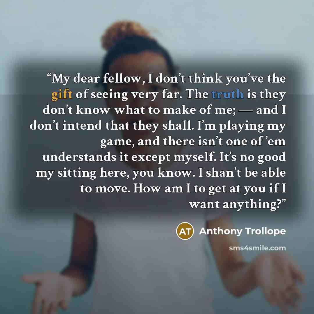 “My dear fellow, I don’t think you’ve the gift of seeing very far. The truth is they don’t know what to make of me; — and I don’t intend that they shall. I’m playing my game, and there isn’t one of ’em understands it except myself. It’s no good my sitting here, you know. I shan’t be able to move…” quote by Anthony Trollope