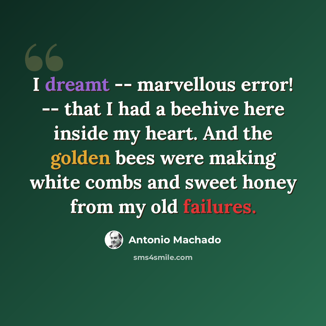 “I dreamt -- marvellous error! -- that I had a beehive here inside my heart. And the golden bees were making white combs and sweet honey from my old failures.” quote by Antonio Machado