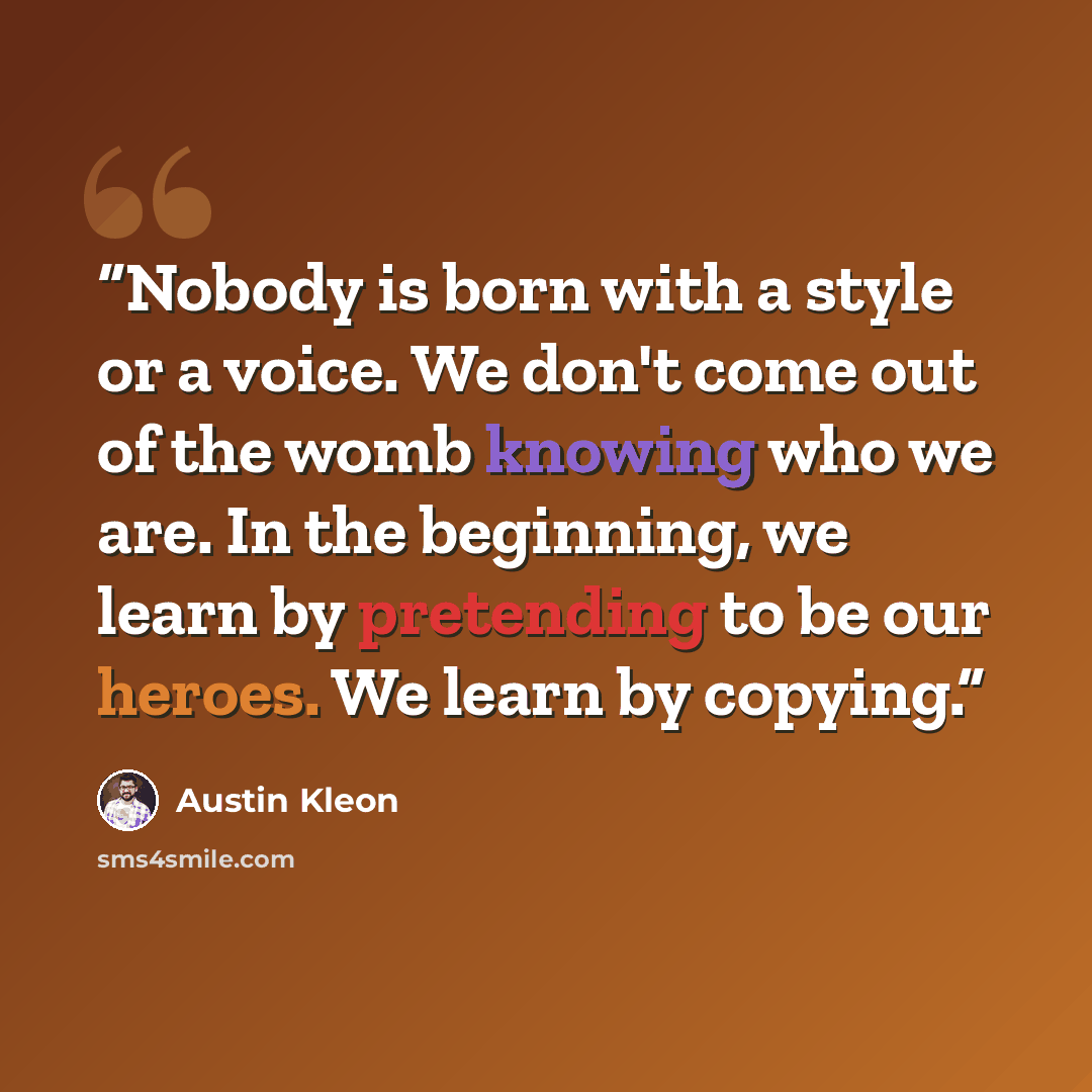 “Nobody is born with a style or a voice. We don't come out of the womb knowing who we are. In the beginning, we learn by pretending to be our heroes. We learn by copying.” quote by Austin Kleon