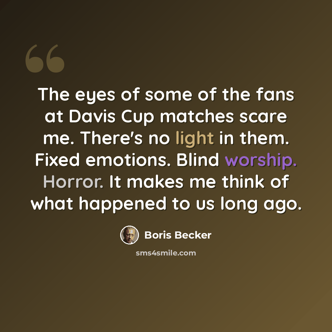 “The eyes of some of the fans at Davis Cup matches scare me. There's no light in them. Fixed emotions. Blind worship. Horror. It makes me think of what happened to us long ago.” quote by Boris Becker
