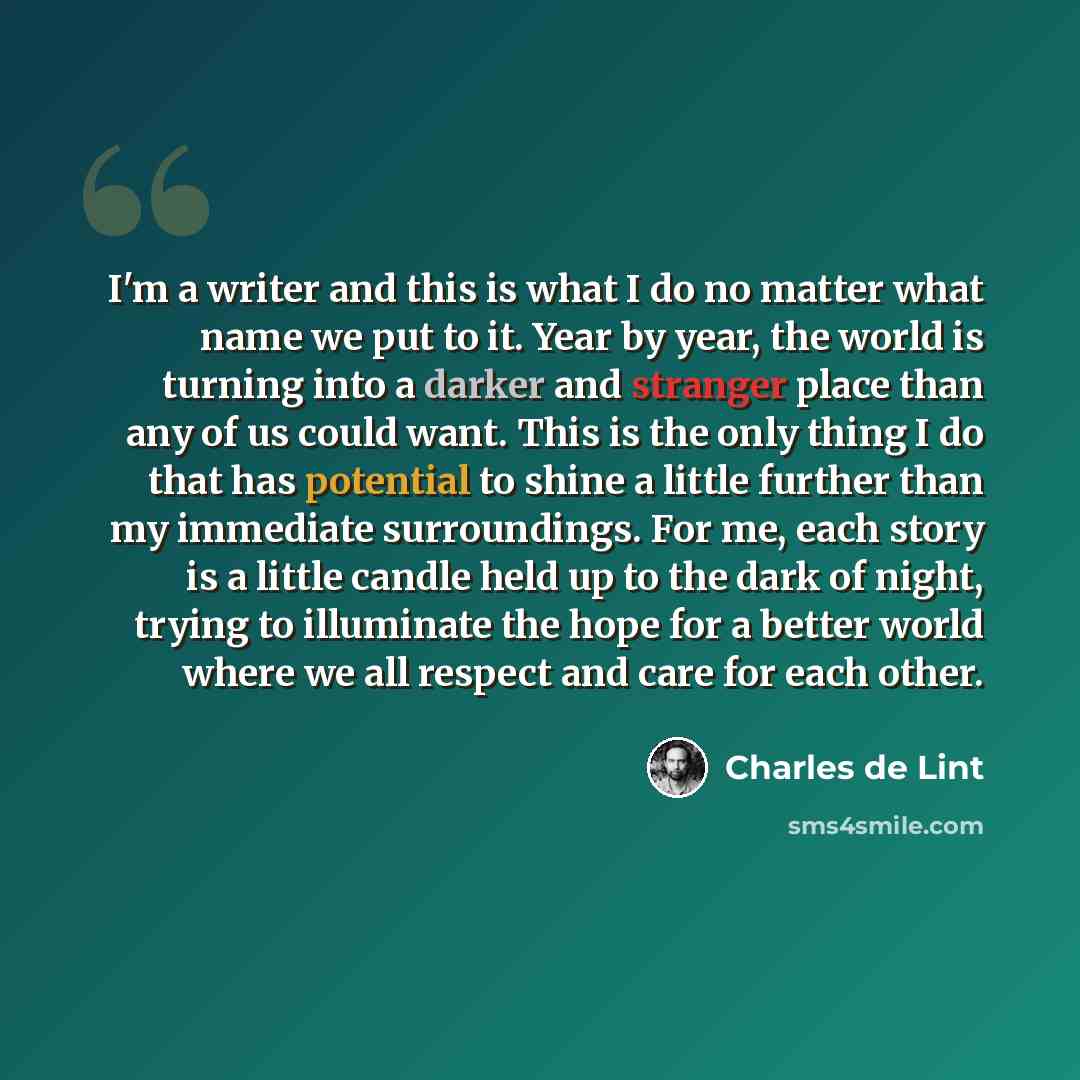 “I'm a writer and this is what I do no matter what name we put to it. Year by year, the world is turning into a darker and stranger place than any of us could want. This is the only thing I do that has potential to shine a little further than my immediate surroundings. For me, each story is a…” quote by Charles de Lint