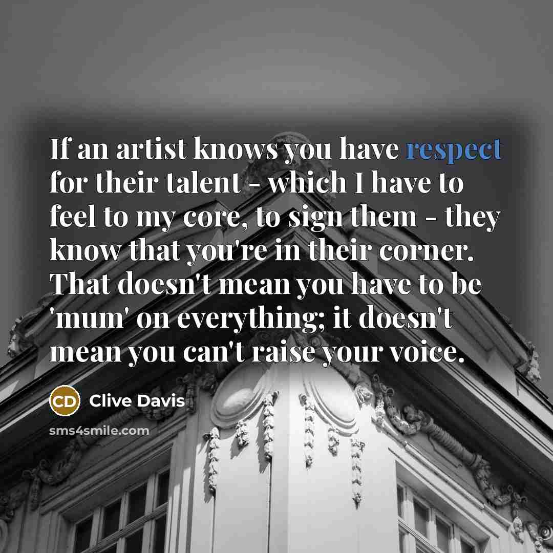 “If an artist knows you have respect for their talent - which I have to feel to my core, to sign them - they know that you're in their corner. That doesn't mean you have to be 'mum' on everything; it doesn't mean you can't raise your voice.” quote by Clive Davis