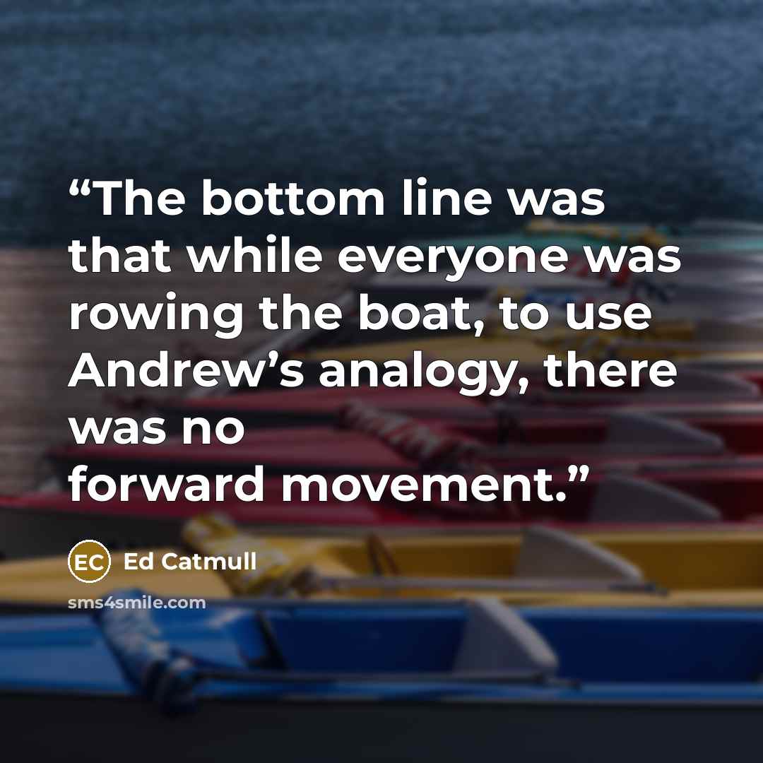 “The bottom line was that while everyone was rowing the boat, to use Andrew’s analogy, there was no forward movement.” quote by Ed Catmull