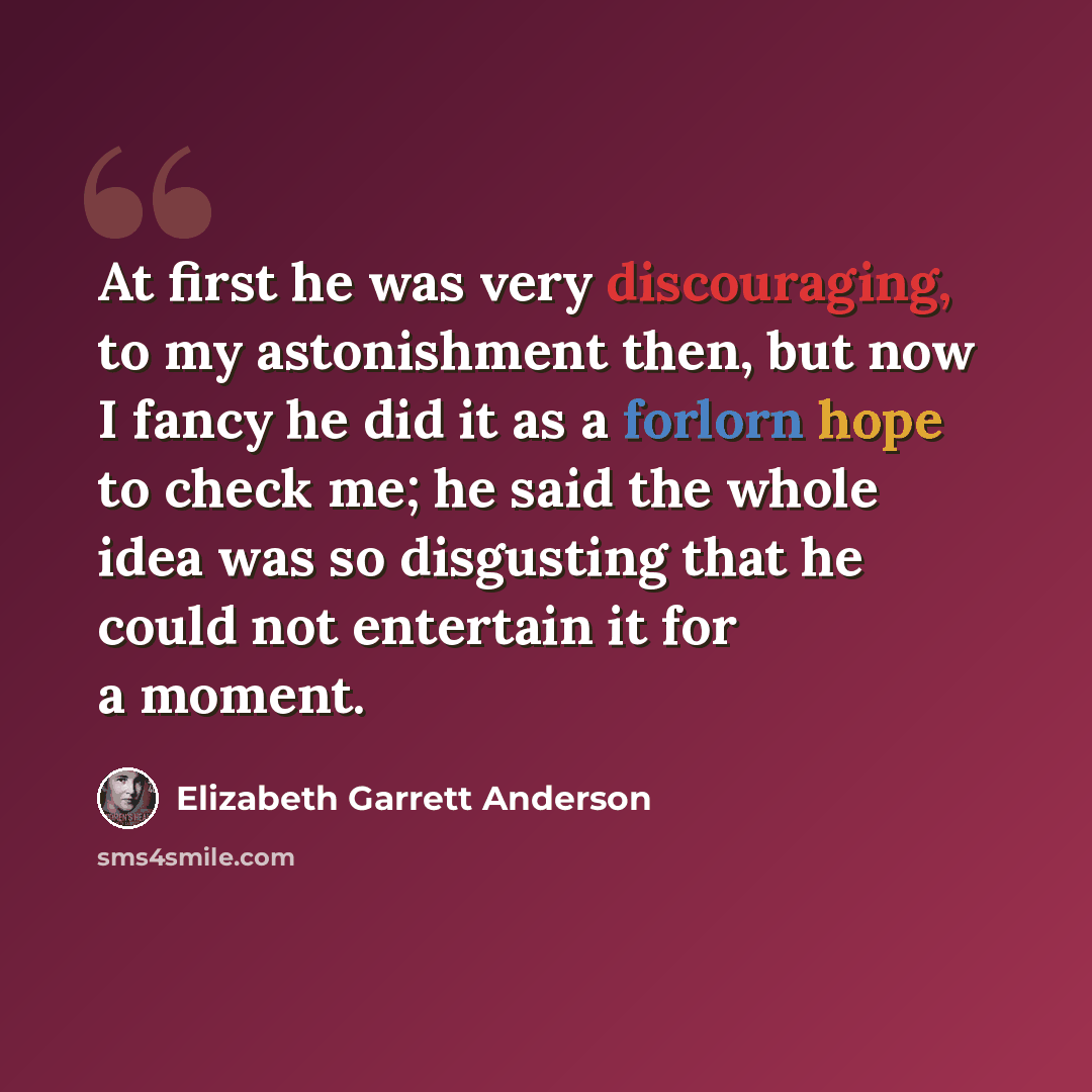 “At first he was very discouraging, to my astonishment then, but now I fancy he did it as a forlorn hope to check me; he said the whole idea was so disgusting that he could not entertain it for a moment.” quote by Elizabeth Garrett Anderson