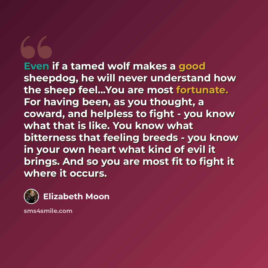 “Even if a tamed wolf makes a good sheepdog, he will never understand how the sheep feel…You are most fortunate. For having been, as you thought, a coward, and helpless to fight - you know what that is like. You know what bitterness that feeling breeds - you know in your own heart what kind of evil…” quote by Elizabeth Moon