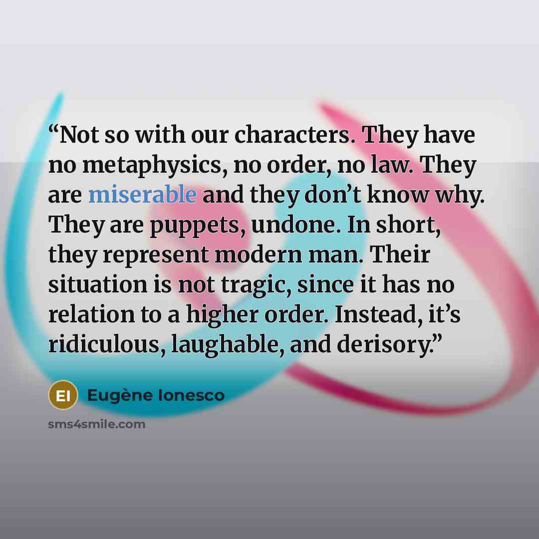 “Not so with our characters. They have no metaphysics, no order, no law. They are miserable and they don’t know why. They are puppets, undone. In short, they represent modern man. Their situation is not tragic, since it has no relation to a higher order. Instead, it’s ridiculous, laughable, and…” quote by Eugène Ionesco